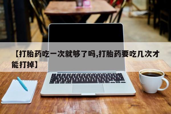 网上米索前列醇在线下单【打胎药吃一次就够了吗,打胎药要吃几次才能打掉】