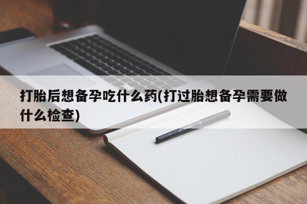 网上米索前列醇在线下单打胎后想备孕吃什么药(打过胎想备孕需要做什么检查)