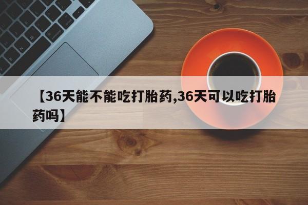 网上米索前列醇在线下单【36天能不能吃打胎药,36天可以吃打胎药吗】