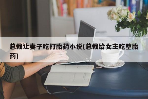 网上米索前列醇在线下单总裁让妻子吃打胎药小说(总裁给女主吃堕胎药)