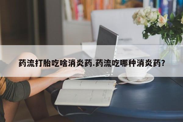 网上米索前列醇在线下单药流打胎吃啥消炎药.药流吃哪种消炎药？