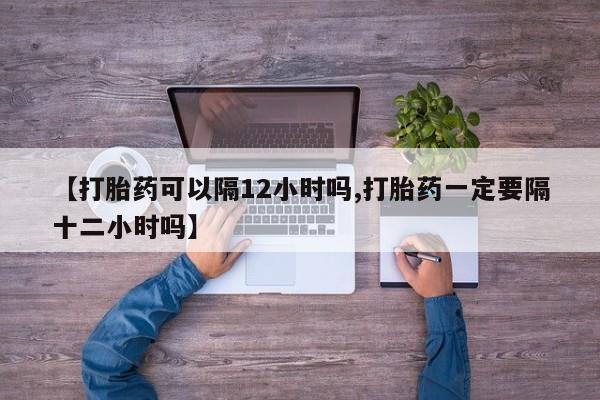 网上米索前列醇在线下单【打胎药可以隔12小时吗,打胎药一定要隔十二小时吗】